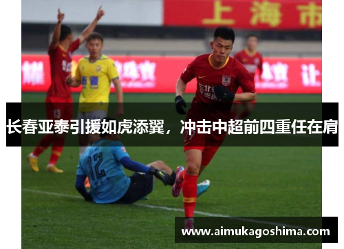 长春亚泰引援如虎添翼，冲击中超前四重任在肩