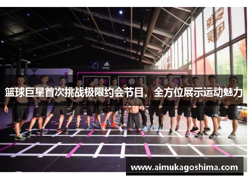 篮球巨星首次挑战极限约会节目，全方位展示运动魅力